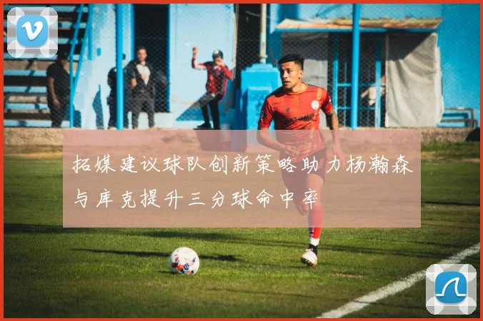 拓媒建议球队创新策略助力杨瀚森与库克提升三分球命中率