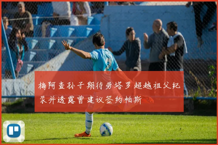 梅阿查孙子期待劳塔罗超越祖父纪录并透露曾建议签约帕斯