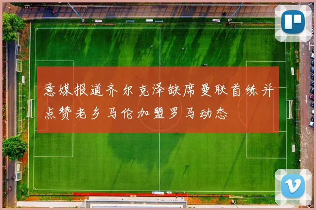 意媒报道齐尔克泽缺席曼联首练并点赞老乡马伦加盟罗马动态