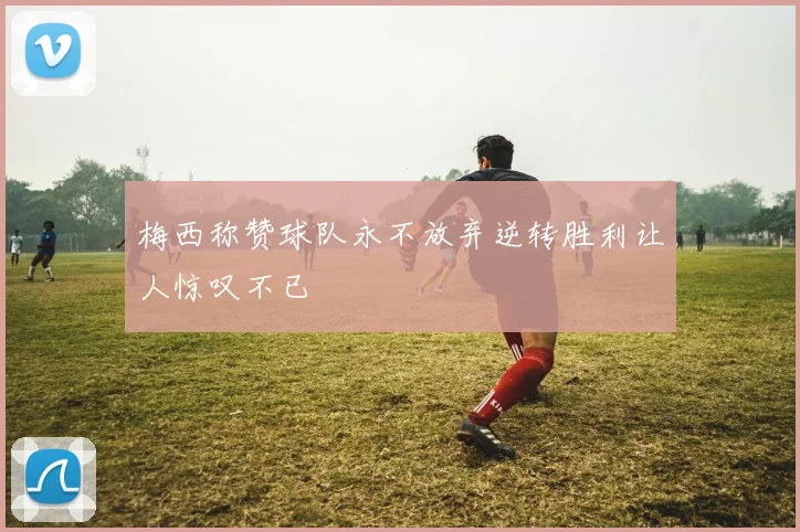 梅西称赞球队永不放弃逆转胜利让人惊叹不已