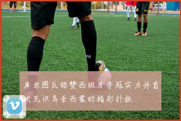 库尔图瓦称赞西班牙夺冠实力并首次见识乌奈西蒙的精彩扑救