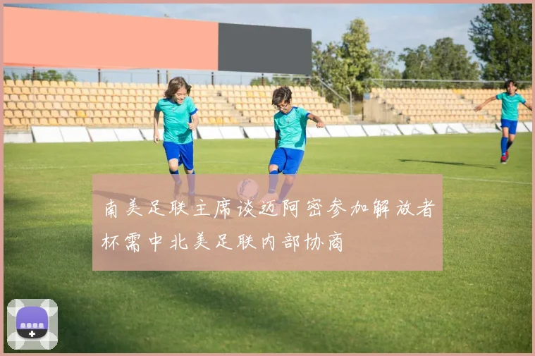 南美足联主席谈迈阿密参加解放者杯需中北美足联内部协商