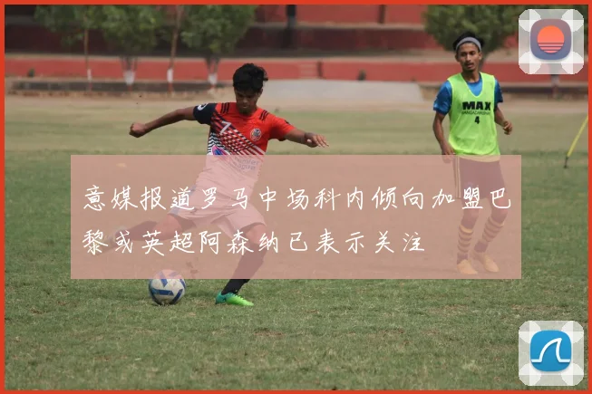 意媒报道罗马中场科内倾向加盟巴黎或英超阿森纳已表示关注