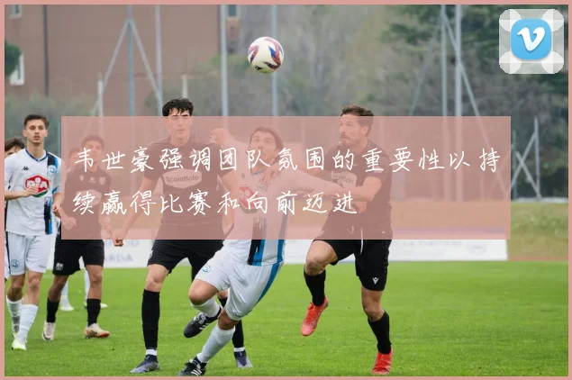 韦世豪强调团队氛围的重要性以持续赢得比赛和向前迈进