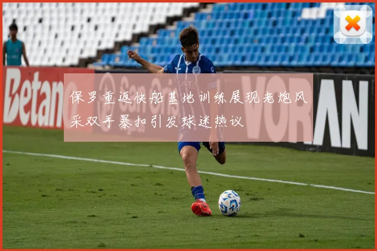 保罗重返快船基地训练展现老炮风采双手暴扣引发球迷热议