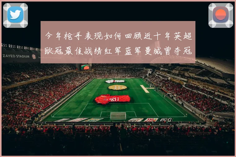 今年枪手表现如何回顾近十年英超欧冠最佳战绩红军蓝军曼城曾夺冠