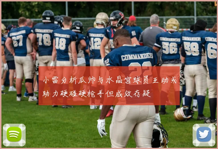 小雷分析瓜帅与水晶宫球员互动或助力硬碰硬枪手但成效存疑