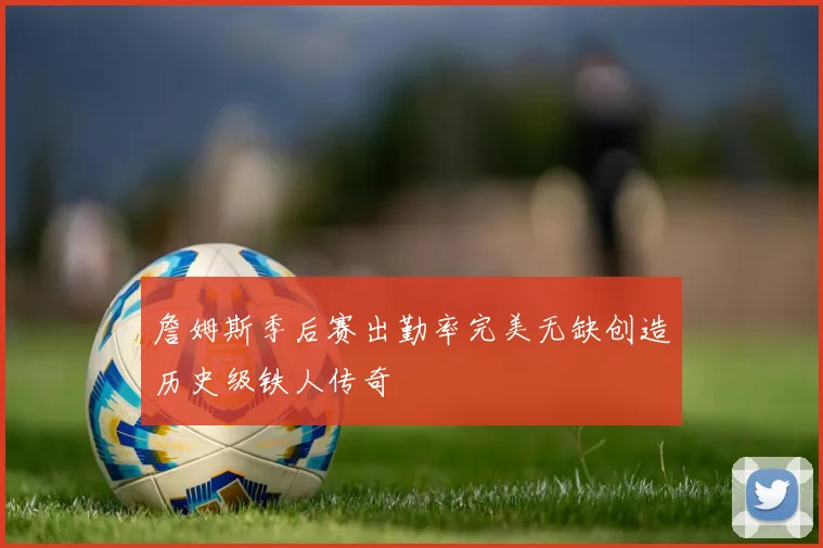 詹姆斯季后赛出勤率完美无缺创造历史级铁人传奇