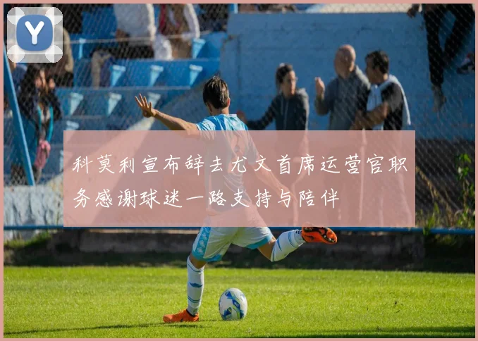 科莫利宣布辞去尤文首席运营官职务感谢球迷一路支持与陪伴