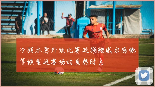 冷凝水意外致比赛延期鲍威尔感慨等候重返赛场的煎熬时光