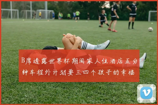 B席透露世界杯期间家人住酒店五分钟车程外计划要三四个孩子的幸福生活