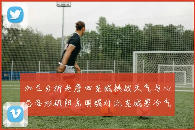 加兰分析老詹回克城挑战天气与心态洛杉矶阳光明媚对比克城寒冷气候