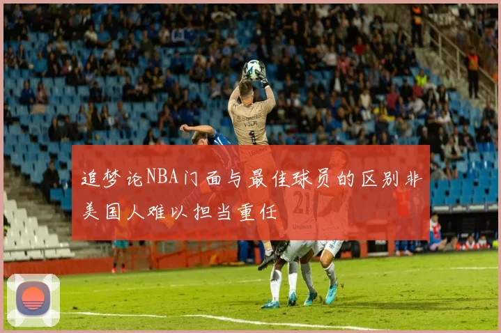 追梦论NBA门面与最佳球员的区别非美国人难以担当重任